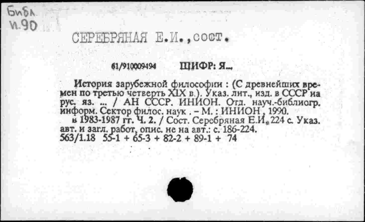 ﻿w90
СЕРЕБРЯНАЯ Е.И.,сост.
«1/910009494 ЩИФР: Я_
История зарубежной (философии : (С древнейших времен по третью четверть XIX в). Указ, лит., изд. в СССР на рус. яз. ... / АН СССР. ИНИОН. Отд. науч.-библиогр. информ. Сектор филос. наук . - М.: ИНИОН , 1990.
в 1983-1987 гг. Ч. 2. / Сосг. Серебряная Е.Ив224 с. Указ, авт. и загл.работ, опис. не на авт.: с. 186-224.
563/1.18 55-1 + 65-3 + 82-2 + 89-1 + 74